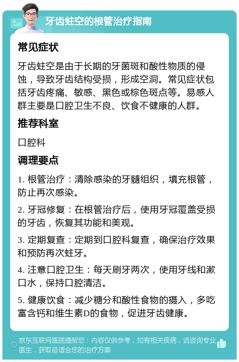 牙齿蛀空的根管治疗指南 常见症状 牙齿蛀空是由于长期的牙菌斑和酸性物质的侵蚀，导致牙齿结构受损，形成空洞。常见症状包括牙齿疼痛、敏感、黑色或棕色斑点等。易感人群主要是口腔卫生不良、饮食不健康的人群。 推荐科室 口腔科 调理要点 1. 根管治疗：清除感染的牙髓组织，填充根管，防止再次感染。 2. 牙冠修复：在根管治疗后，使用牙冠覆盖受损的牙齿，恢复其功能和美观。 3. 定期复查：定期到口腔科复查，确保治疗效果和预防再次蛀牙。 4. 注意口腔卫生：每天刷牙两次，使用牙线和漱口水，保持口腔清洁。 5. 健康饮食：减少糖分和酸性食物的摄入，多吃富含钙和维生素D的食物，促进牙齿健康。