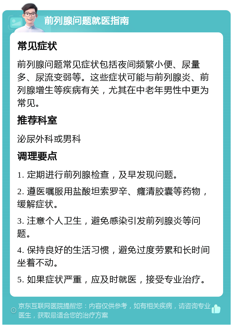 前列腺问题就医指南 常见症状 前列腺问题常见症状包括夜间频繁小便、尿量多、尿流变弱等。这些症状可能与前列腺炎、前列腺增生等疾病有关，尤其在中老年男性中更为常见。 推荐科室 泌尿外科或男科 调理要点 1. 定期进行前列腺检查，及早发现问题。 2. 遵医嘱服用盐酸坦索罗辛、癃清胶囊等药物，缓解症状。 3. 注意个人卫生，避免感染引发前列腺炎等问题。 4. 保持良好的生活习惯，避免过度劳累和长时间坐着不动。 5. 如果症状严重，应及时就医，接受专业治疗。