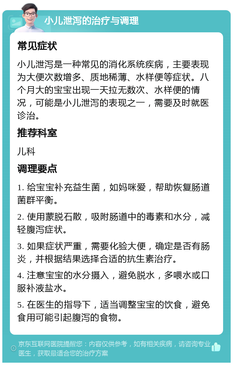 小儿泄泻的治疗与调理 常见症状 小儿泄泻是一种常见的消化系统疾病，主要表现为大便次数增多、质地稀薄、水样便等症状。八个月大的宝宝出现一天拉无数次、水样便的情况，可能是小儿泄泻的表现之一，需要及时就医诊治。 推荐科室 儿科 调理要点 1. 给宝宝补充益生菌，如妈咪爱，帮助恢复肠道菌群平衡。 2. 使用蒙脱石散，吸附肠道中的毒素和水分，减轻腹泻症状。 3. 如果症状严重，需要化验大便，确定是否有肠炎，并根据结果选择合适的抗生素治疗。 4. 注意宝宝的水分摄入，避免脱水，多喂水或口服补液盐水。 5. 在医生的指导下，适当调整宝宝的饮食，避免食用可能引起腹泻的食物。