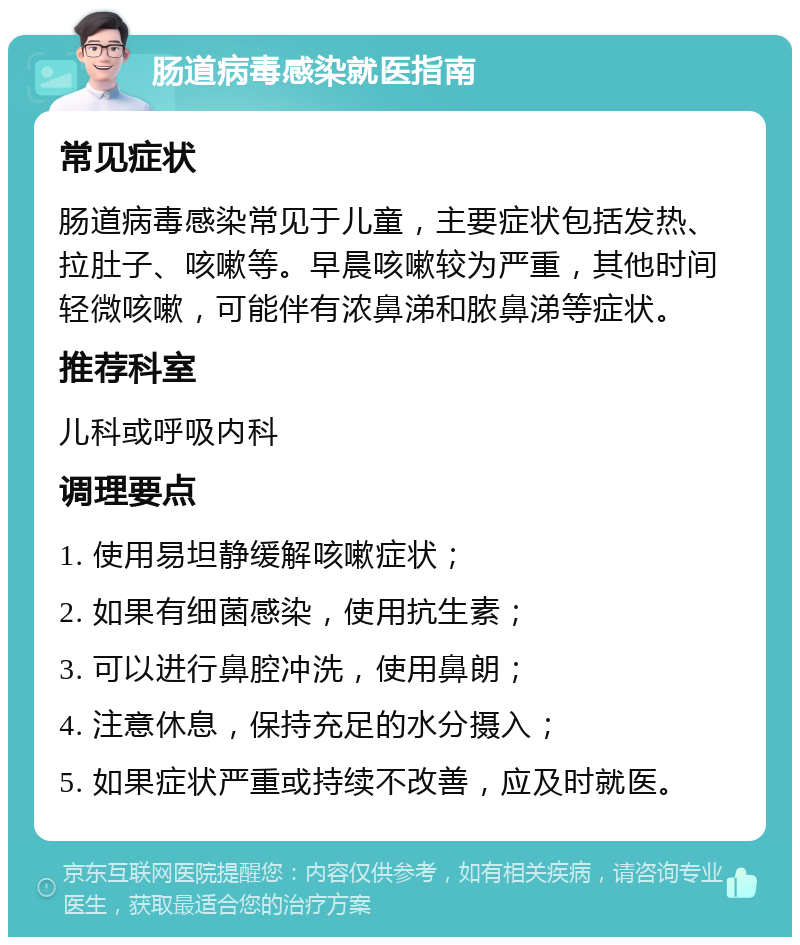 肠道病毒感染就医指南 常见症状 肠道病毒感染常见于儿童，主要症状包括发热、拉肚子、咳嗽等。早晨咳嗽较为严重，其他时间轻微咳嗽，可能伴有浓鼻涕和脓鼻涕等症状。 推荐科室 儿科或呼吸内科 调理要点 1. 使用易坦静缓解咳嗽症状； 2. 如果有细菌感染，使用抗生素； 3. 可以进行鼻腔冲洗，使用鼻朗； 4. 注意休息，保持充足的水分摄入； 5. 如果症状严重或持续不改善，应及时就医。