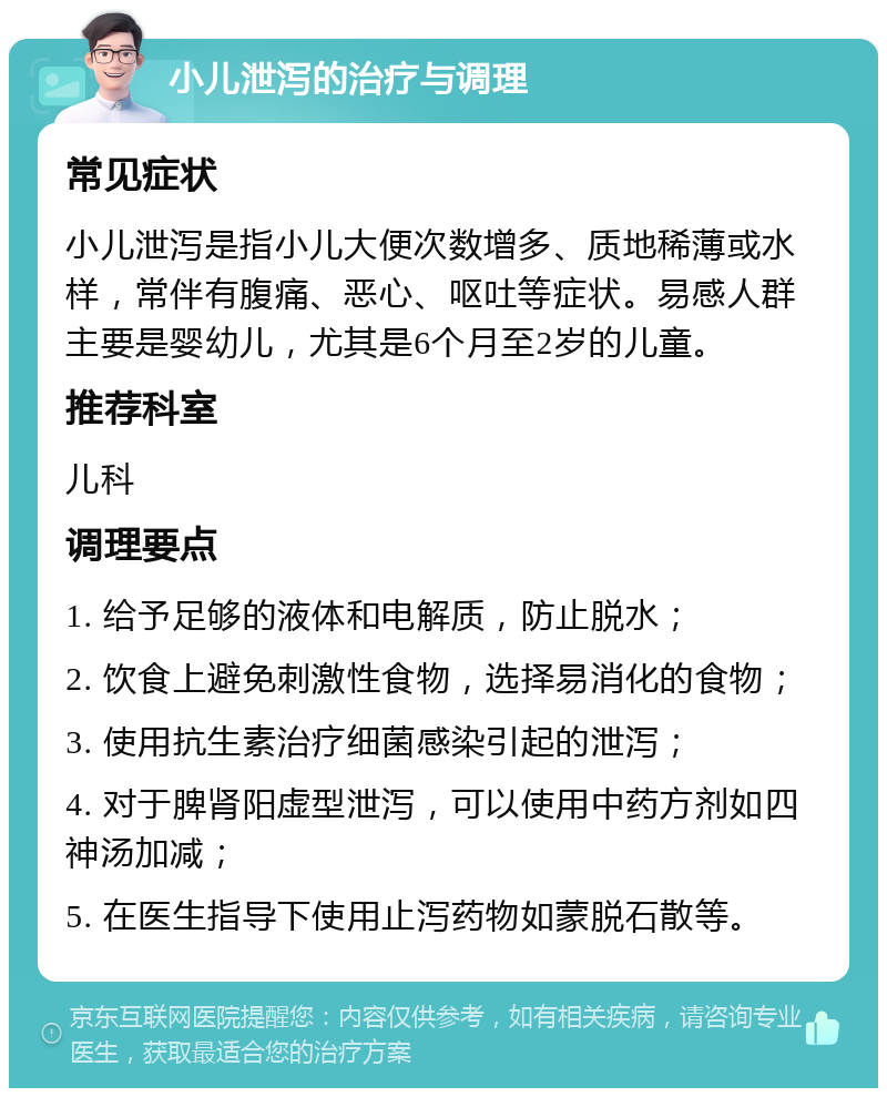 小儿泄泻的治疗与调理 常见症状 小儿泄泻是指小儿大便次数增多、质地稀薄或水样，常伴有腹痛、恶心、呕吐等症状。易感人群主要是婴幼儿，尤其是6个月至2岁的儿童。 推荐科室 儿科 调理要点 1. 给予足够的液体和电解质，防止脱水； 2. 饮食上避免刺激性食物，选择易消化的食物； 3. 使用抗生素治疗细菌感染引起的泄泻； 4. 对于脾肾阳虚型泄泻，可以使用中药方剂如四神汤加减； 5. 在医生指导下使用止泻药物如蒙脱石散等。