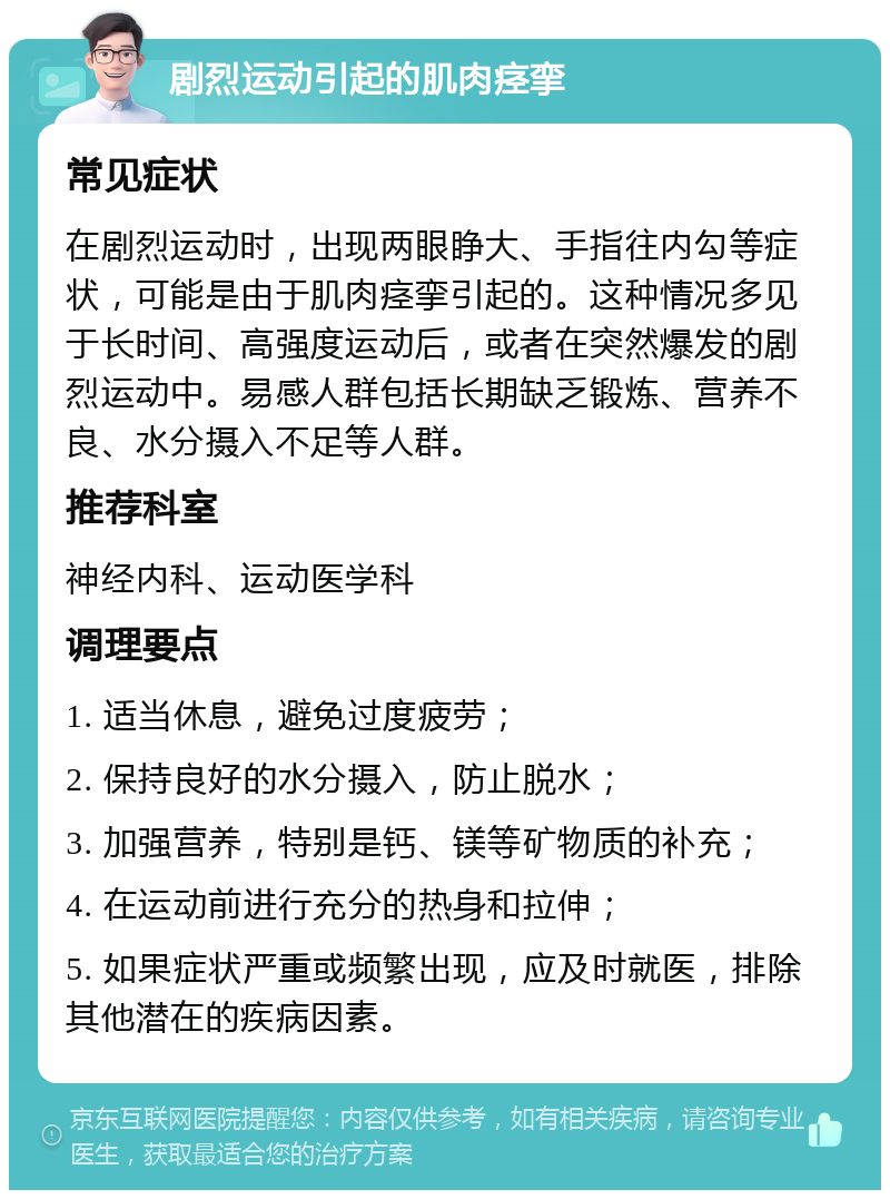 剧烈运动引起的肌肉痉挛 常见症状 在剧烈运动时，出现两眼睁大、手指往内勾等症状，可能是由于肌肉痉挛引起的。这种情况多见于长时间、高强度运动后，或者在突然爆发的剧烈运动中。易感人群包括长期缺乏锻炼、营养不良、水分摄入不足等人群。 推荐科室 神经内科、运动医学科 调理要点 1. 适当休息，避免过度疲劳； 2. 保持良好的水分摄入，防止脱水； 3. 加强营养，特别是钙、镁等矿物质的补充； 4. 在运动前进行充分的热身和拉伸； 5. 如果症状严重或频繁出现，应及时就医，排除其他潜在的疾病因素。