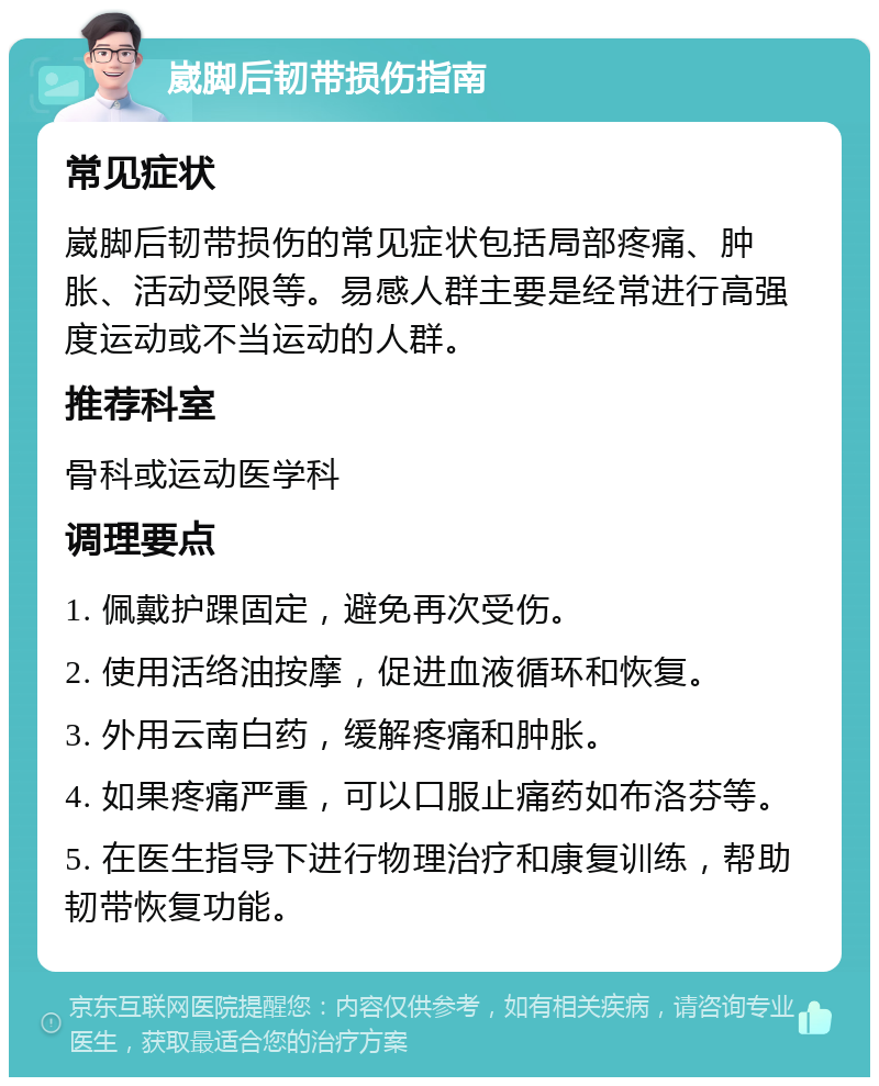 崴脚后韧带损伤指南 常见症状 崴脚后韧带损伤的常见症状包括局部疼痛、肿胀、活动受限等。易感人群主要是经常进行高强度运动或不当运动的人群。 推荐科室 骨科或运动医学科 调理要点 1. 佩戴护踝固定，避免再次受伤。 2. 使用活络油按摩，促进血液循环和恢复。 3. 外用云南白药，缓解疼痛和肿胀。 4. 如果疼痛严重，可以口服止痛药如布洛芬等。 5. 在医生指导下进行物理治疗和康复训练，帮助韧带恢复功能。