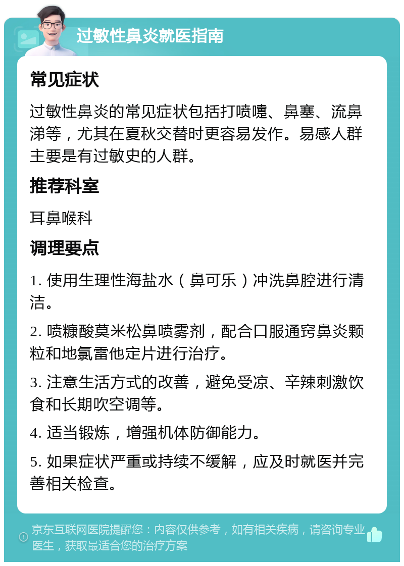 过敏性鼻炎就医指南 常见症状 过敏性鼻炎的常见症状包括打喷嚏、鼻塞、流鼻涕等，尤其在夏秋交替时更容易发作。易感人群主要是有过敏史的人群。 推荐科室 耳鼻喉科 调理要点 1. 使用生理性海盐水（鼻可乐）冲洗鼻腔进行清洁。 2. 喷糠酸莫米松鼻喷雾剂，配合口服通窍鼻炎颗粒和地氯雷他定片进行治疗。 3. 注意生活方式的改善，避免受凉、辛辣刺激饮食和长期吹空调等。 4. 适当锻炼，增强机体防御能力。 5. 如果症状严重或持续不缓解，应及时就医并完善相关检查。