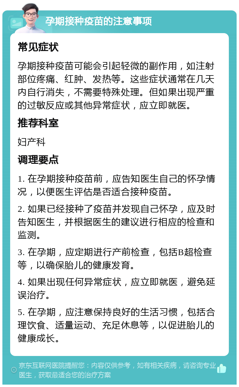 孕期接种疫苗的注意事项 常见症状 孕期接种疫苗可能会引起轻微的副作用，如注射部位疼痛、红肿、发热等。这些症状通常在几天内自行消失，不需要特殊处理。但如果出现严重的过敏反应或其他异常症状，应立即就医。 推荐科室 妇产科 调理要点 1. 在孕期接种疫苗前，应告知医生自己的怀孕情况，以便医生评估是否适合接种疫苗。 2. 如果已经接种了疫苗并发现自己怀孕，应及时告知医生，并根据医生的建议进行相应的检查和监测。 3. 在孕期，应定期进行产前检查，包括B超检查等，以确保胎儿的健康发育。 4. 如果出现任何异常症状，应立即就医，避免延误治疗。 5. 在孕期，应注意保持良好的生活习惯，包括合理饮食、适量运动、充足休息等，以促进胎儿的健康成长。