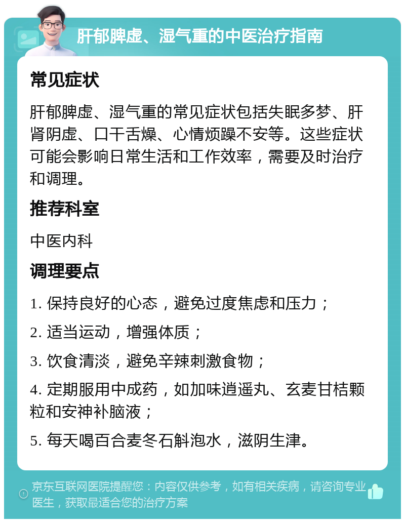 肝郁脾虚、湿气重的中医治疗指南 常见症状 肝郁脾虚、湿气重的常见症状包括失眠多梦、肝肾阴虚、口干舌燥、心情烦躁不安等。这些症状可能会影响日常生活和工作效率，需要及时治疗和调理。 推荐科室 中医内科 调理要点 1. 保持良好的心态，避免过度焦虑和压力； 2. 适当运动，增强体质； 3. 饮食清淡，避免辛辣刺激食物； 4. 定期服用中成药，如加味逍遥丸、玄麦甘桔颗粒和安神补脑液； 5. 每天喝百合麦冬石斛泡水，滋阴生津。