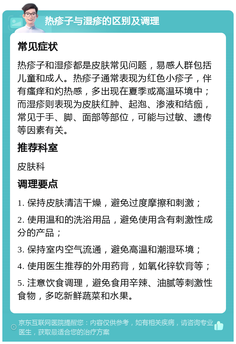 热疹子与湿疹的区别及调理 常见症状 热疹子和湿疹都是皮肤常见问题，易感人群包括儿童和成人。热疹子通常表现为红色小疹子，伴有瘙痒和灼热感，多出现在夏季或高温环境中；而湿疹则表现为皮肤红肿、起泡、渗液和结痂，常见于手、脚、面部等部位，可能与过敏、遗传等因素有关。 推荐科室 皮肤科 调理要点 1. 保持皮肤清洁干燥，避免过度摩擦和刺激； 2. 使用温和的洗浴用品，避免使用含有刺激性成分的产品； 3. 保持室内空气流通，避免高温和潮湿环境； 4. 使用医生推荐的外用药膏，如氧化锌软膏等； 5. 注意饮食调理，避免食用辛辣、油腻等刺激性食物，多吃新鲜蔬菜和水果。