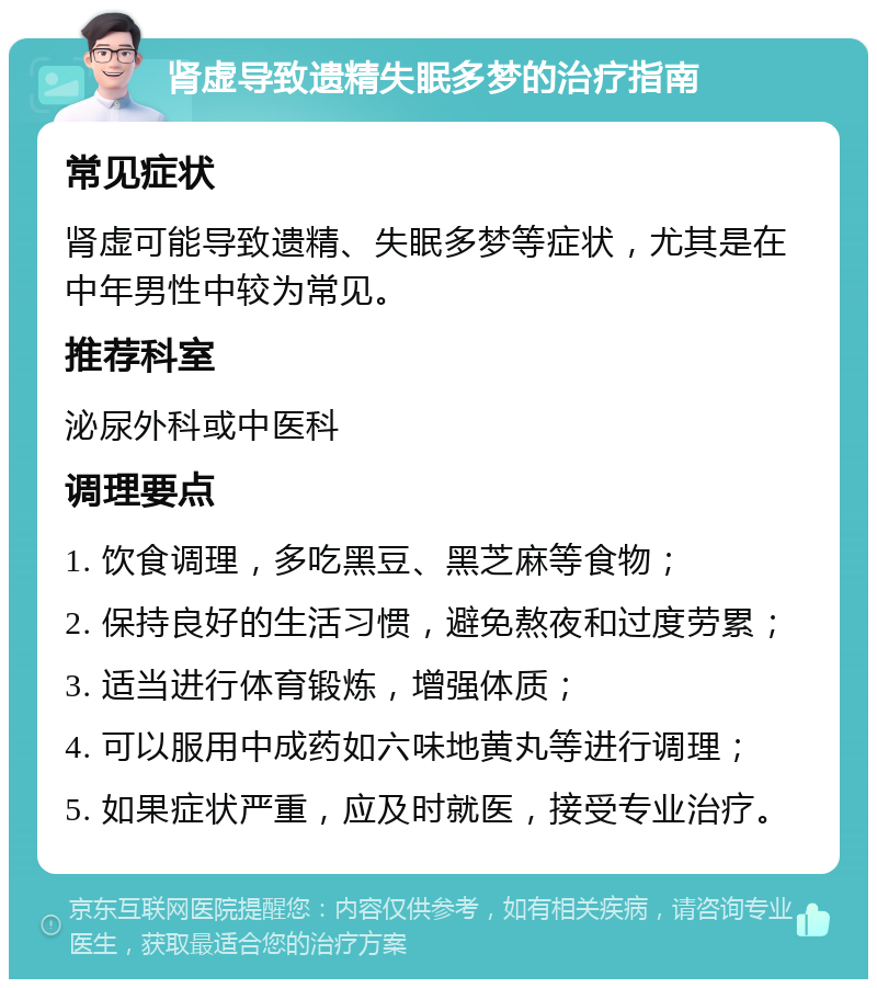 肾虚导致遗精失眠多梦的治疗指南 常见症状 肾虚可能导致遗精、失眠多梦等症状，尤其是在中年男性中较为常见。 推荐科室 泌尿外科或中医科 调理要点 1. 饮食调理，多吃黑豆、黑芝麻等食物； 2. 保持良好的生活习惯，避免熬夜和过度劳累； 3. 适当进行体育锻炼，增强体质； 4. 可以服用中成药如六味地黄丸等进行调理； 5. 如果症状严重，应及时就医，接受专业治疗。