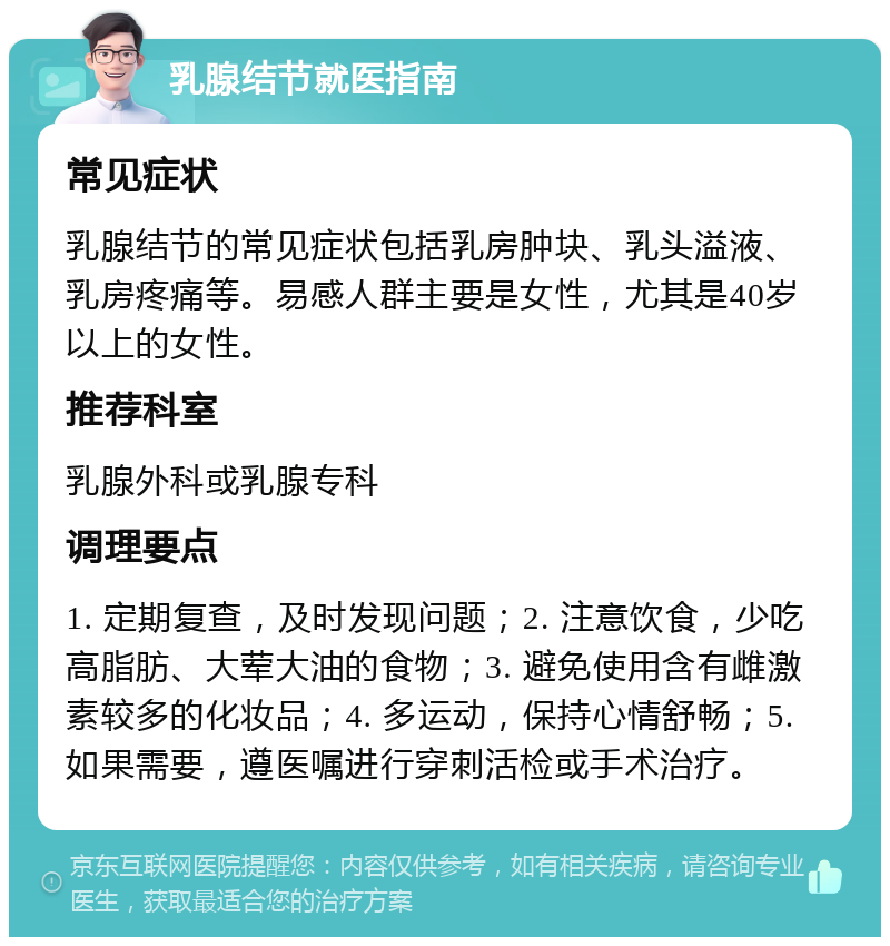 乳腺结节就医指南 常见症状 乳腺结节的常见症状包括乳房肿块、乳头溢液、乳房疼痛等。易感人群主要是女性，尤其是40岁以上的女性。 推荐科室 乳腺外科或乳腺专科 调理要点 1. 定期复查，及时发现问题；2. 注意饮食，少吃高脂肪、大荤大油的食物；3. 避免使用含有雌激素较多的化妆品；4. 多运动，保持心情舒畅；5. 如果需要，遵医嘱进行穿刺活检或手术治疗。