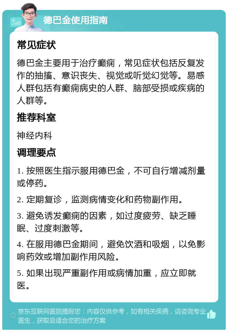 德巴金使用指南 常见症状 德巴金主要用于治疗癫痫，常见症状包括反复发作的抽搐、意识丧失、视觉或听觉幻觉等。易感人群包括有癫痫病史的人群、脑部受损或疾病的人群等。 推荐科室 神经内科 调理要点 1. 按照医生指示服用德巴金，不可自行增减剂量或停药。 2. 定期复诊，监测病情变化和药物副作用。 3. 避免诱发癫痫的因素，如过度疲劳、缺乏睡眠、过度刺激等。 4. 在服用德巴金期间，避免饮酒和吸烟，以免影响药效或增加副作用风险。 5. 如果出现严重副作用或病情加重，应立即就医。