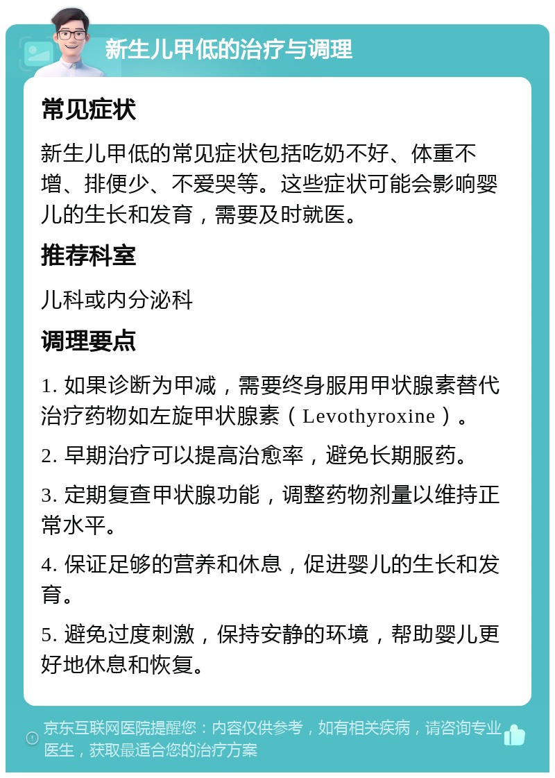 新生儿甲低的治疗与调理 常见症状 新生儿甲低的常见症状包括吃奶不好、体重不增、排便少、不爱哭等。这些症状可能会影响婴儿的生长和发育，需要及时就医。 推荐科室 儿科或内分泌科 调理要点 1. 如果诊断为甲减，需要终身服用甲状腺素替代治疗药物如左旋甲状腺素（Levothyroxine）。 2. 早期治疗可以提高治愈率，避免长期服药。 3. 定期复查甲状腺功能，调整药物剂量以维持正常水平。 4. 保证足够的营养和休息，促进婴儿的生长和发育。 5. 避免过度刺激，保持安静的环境，帮助婴儿更好地休息和恢复。