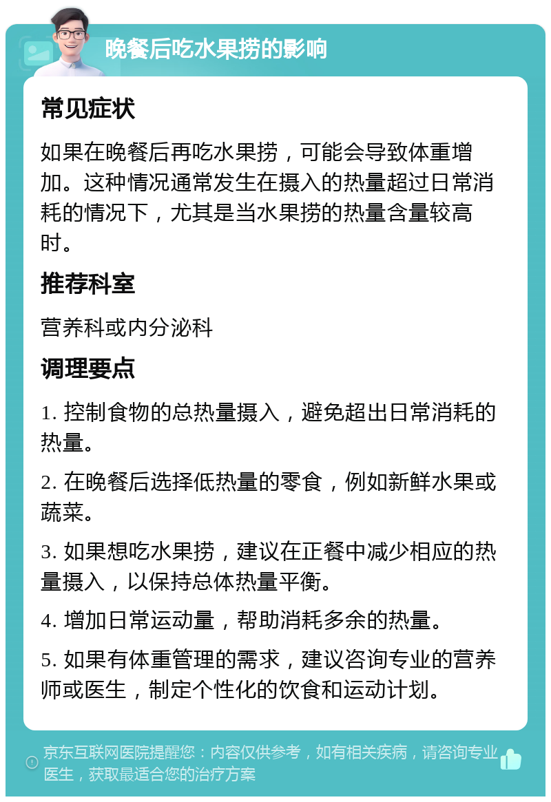 晚餐后吃水果捞的影响 常见症状 如果在晚餐后再吃水果捞，可能会导致体重增加。这种情况通常发生在摄入的热量超过日常消耗的情况下，尤其是当水果捞的热量含量较高时。 推荐科室 营养科或内分泌科 调理要点 1. 控制食物的总热量摄入，避免超出日常消耗的热量。 2. 在晚餐后选择低热量的零食，例如新鲜水果或蔬菜。 3. 如果想吃水果捞，建议在正餐中减少相应的热量摄入，以保持总体热量平衡。 4. 增加日常运动量，帮助消耗多余的热量。 5. 如果有体重管理的需求，建议咨询专业的营养师或医生，制定个性化的饮食和运动计划。