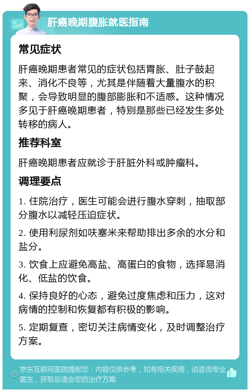 肝癌晚期腹胀就医指南 常见症状 肝癌晚期患者常见的症状包括胃胀、肚子鼓起来、消化不良等，尤其是伴随着大量腹水的积聚，会导致明显的腹部膨胀和不适感。这种情况多见于肝癌晚期患者，特别是那些已经发生多处转移的病人。 推荐科室 肝癌晚期患者应就诊于肝脏外科或肿瘤科。 调理要点 1. 住院治疗，医生可能会进行腹水穿刺，抽取部分腹水以减轻压迫症状。 2. 使用利尿剂如呋塞米来帮助排出多余的水分和盐分。 3. 饮食上应避免高盐、高蛋白的食物，选择易消化、低盐的饮食。 4. 保持良好的心态，避免过度焦虑和压力，这对病情的控制和恢复都有积极的影响。 5. 定期复查，密切关注病情变化，及时调整治疗方案。