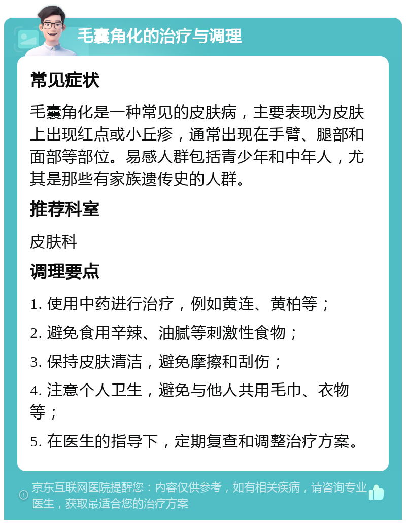 毛囊角化的治疗与调理 常见症状 毛囊角化是一种常见的皮肤病，主要表现为皮肤上出现红点或小丘疹，通常出现在手臂、腿部和面部等部位。易感人群包括青少年和中年人，尤其是那些有家族遗传史的人群。 推荐科室 皮肤科 调理要点 1. 使用中药进行治疗，例如黄连、黄柏等； 2. 避免食用辛辣、油腻等刺激性食物； 3. 保持皮肤清洁，避免摩擦和刮伤； 4. 注意个人卫生，避免与他人共用毛巾、衣物等； 5. 在医生的指导下，定期复查和调整治疗方案。