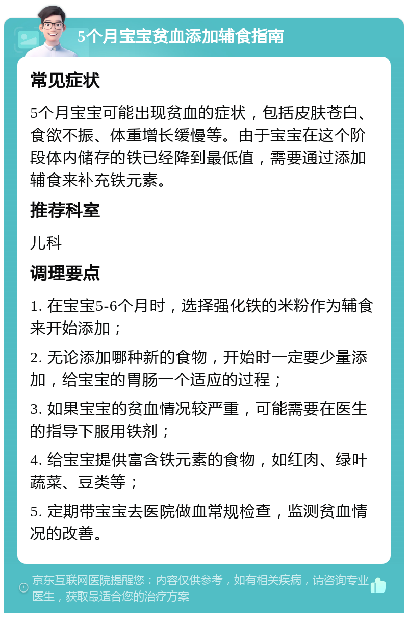 5个月宝宝贫血添加辅食指南 常见症状 5个月宝宝可能出现贫血的症状，包括皮肤苍白、食欲不振、体重增长缓慢等。由于宝宝在这个阶段体内储存的铁已经降到最低值，需要通过添加辅食来补充铁元素。 推荐科室 儿科 调理要点 1. 在宝宝5-6个月时，选择强化铁的米粉作为辅食来开始添加； 2. 无论添加哪种新的食物，开始时一定要少量添加，给宝宝的胃肠一个适应的过程； 3. 如果宝宝的贫血情况较严重，可能需要在医生的指导下服用铁剂； 4. 给宝宝提供富含铁元素的食物，如红肉、绿叶蔬菜、豆类等； 5. 定期带宝宝去医院做血常规检查，监测贫血情况的改善。