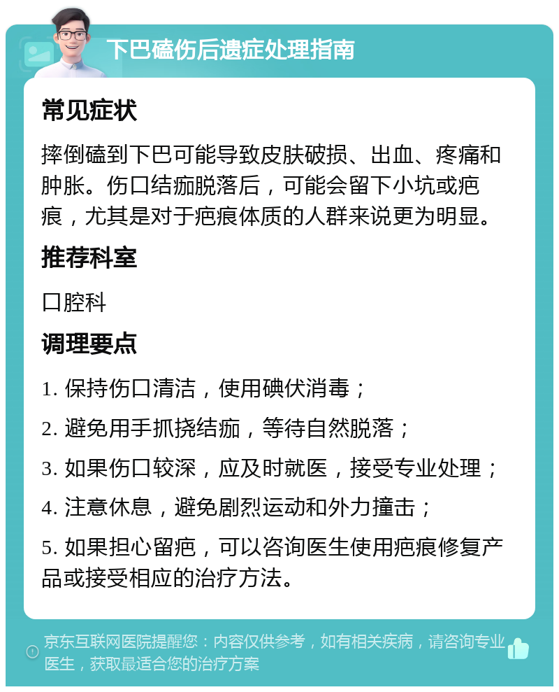 下巴磕伤后遗症处理指南 常见症状 摔倒磕到下巴可能导致皮肤破损、出血、疼痛和肿胀。伤口结痂脱落后，可能会留下小坑或疤痕，尤其是对于疤痕体质的人群来说更为明显。 推荐科室 口腔科 调理要点 1. 保持伤口清洁，使用碘伏消毒； 2. 避免用手抓挠结痂，等待自然脱落； 3. 如果伤口较深，应及时就医，接受专业处理； 4. 注意休息，避免剧烈运动和外力撞击； 5. 如果担心留疤，可以咨询医生使用疤痕修复产品或接受相应的治疗方法。