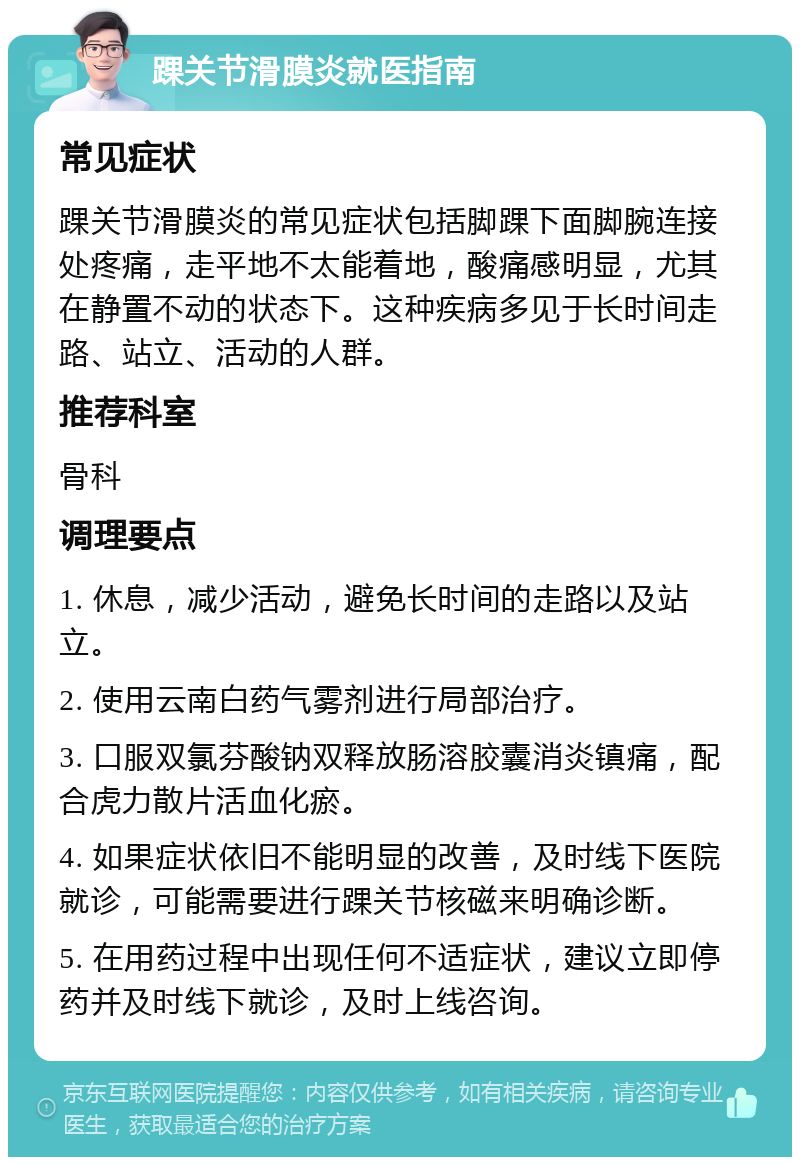 踝关节滑膜炎就医指南 常见症状 踝关节滑膜炎的常见症状包括脚踝下面脚腕连接处疼痛，走平地不太能着地，酸痛感明显，尤其在静置不动的状态下。这种疾病多见于长时间走路、站立、活动的人群。 推荐科室 骨科 调理要点 1. 休息，减少活动，避免长时间的走路以及站立。 2. 使用云南白药气雾剂进行局部治疗。 3. 口服双氯芬酸钠双释放肠溶胶囊消炎镇痛，配合虎力散片活血化瘀。 4. 如果症状依旧不能明显的改善，及时线下医院就诊，可能需要进行踝关节核磁来明确诊断。 5. 在用药过程中出现任何不适症状，建议立即停药并及时线下就诊，及时上线咨询。