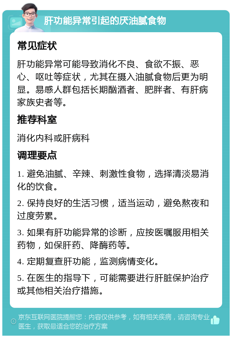 肝功能异常引起的厌油腻食物 常见症状 肝功能异常可能导致消化不良、食欲不振、恶心、呕吐等症状，尤其在摄入油腻食物后更为明显。易感人群包括长期酗酒者、肥胖者、有肝病家族史者等。 推荐科室 消化内科或肝病科 调理要点 1. 避免油腻、辛辣、刺激性食物，选择清淡易消化的饮食。 2. 保持良好的生活习惯，适当运动，避免熬夜和过度劳累。 3. 如果有肝功能异常的诊断，应按医嘱服用相关药物，如保肝药、降酶药等。 4. 定期复查肝功能，监测病情变化。 5. 在医生的指导下，可能需要进行肝脏保护治疗或其他相关治疗措施。