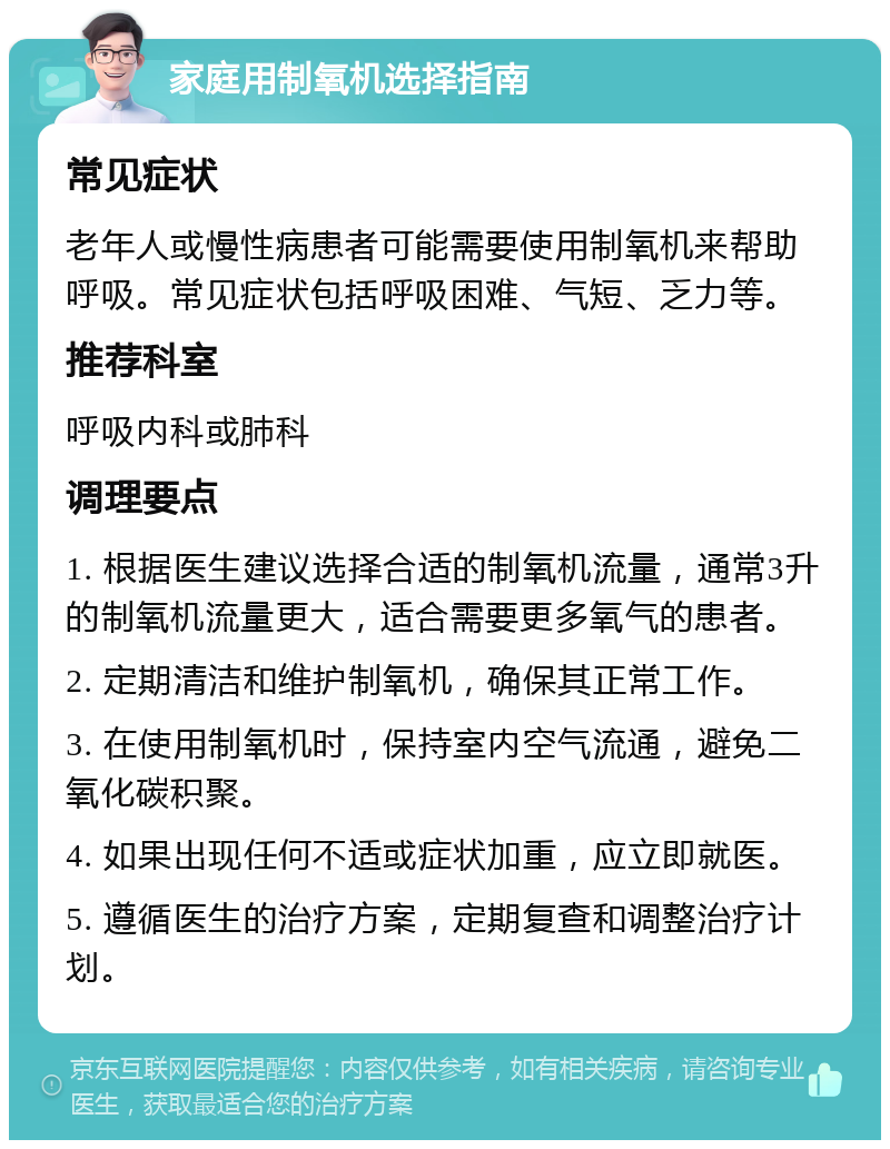 家庭用制氧机选择指南 常见症状 老年人或慢性病患者可能需要使用制氧机来帮助呼吸。常见症状包括呼吸困难、气短、乏力等。 推荐科室 呼吸内科或肺科 调理要点 1. 根据医生建议选择合适的制氧机流量，通常3升的制氧机流量更大，适合需要更多氧气的患者。 2. 定期清洁和维护制氧机，确保其正常工作。 3. 在使用制氧机时，保持室内空气流通，避免二氧化碳积聚。 4. 如果出现任何不适或症状加重，应立即就医。 5. 遵循医生的治疗方案，定期复查和调整治疗计划。