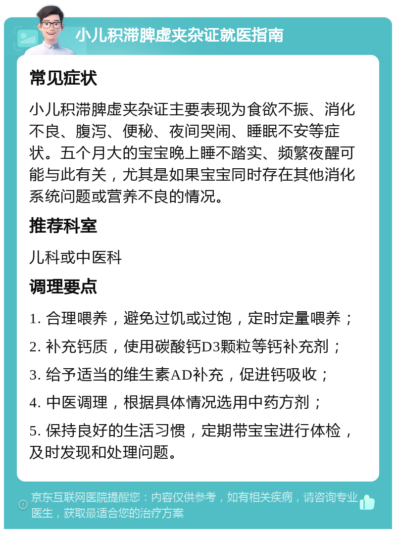 小儿积滞脾虚夹杂证就医指南 常见症状 小儿积滞脾虚夹杂证主要表现为食欲不振、消化不良、腹泻、便秘、夜间哭闹、睡眠不安等症状。五个月大的宝宝晚上睡不踏实、频繁夜醒可能与此有关，尤其是如果宝宝同时存在其他消化系统问题或营养不良的情况。 推荐科室 儿科或中医科 调理要点 1. 合理喂养，避免过饥或过饱，定时定量喂养； 2. 补充钙质，使用碳酸钙D3颗粒等钙补充剂； 3. 给予适当的维生素AD补充，促进钙吸收； 4. 中医调理，根据具体情况选用中药方剂； 5. 保持良好的生活习惯，定期带宝宝进行体检，及时发现和处理问题。