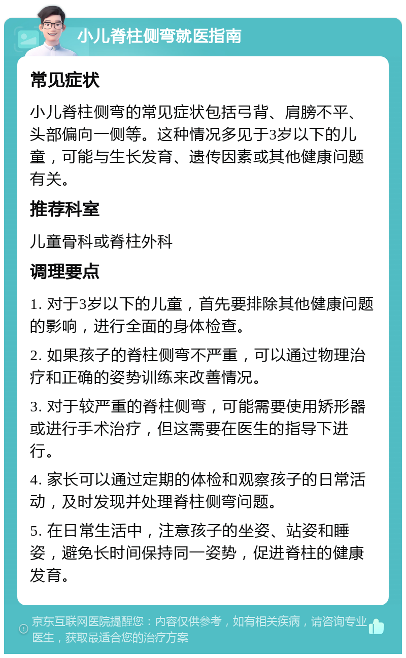 小儿脊柱侧弯就医指南 常见症状 小儿脊柱侧弯的常见症状包括弓背、肩膀不平、头部偏向一侧等。这种情况多见于3岁以下的儿童，可能与生长发育、遗传因素或其他健康问题有关。 推荐科室 儿童骨科或脊柱外科 调理要点 1. 对于3岁以下的儿童，首先要排除其他健康问题的影响，进行全面的身体检查。 2. 如果孩子的脊柱侧弯不严重，可以通过物理治疗和正确的姿势训练来改善情况。 3. 对于较严重的脊柱侧弯，可能需要使用矫形器或进行手术治疗，但这需要在医生的指导下进行。 4. 家长可以通过定期的体检和观察孩子的日常活动，及时发现并处理脊柱侧弯问题。 5. 在日常生活中，注意孩子的坐姿、站姿和睡姿，避免长时间保持同一姿势，促进脊柱的健康发育。