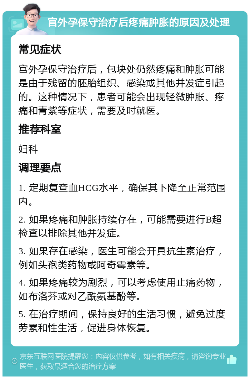 宫外孕保守治疗后疼痛肿胀的原因及处理 常见症状 宫外孕保守治疗后，包块处仍然疼痛和肿胀可能是由于残留的胚胎组织、感染或其他并发症引起的。这种情况下，患者可能会出现轻微肿胀、疼痛和青紫等症状，需要及时就医。 推荐科室 妇科 调理要点 1. 定期复查血HCG水平，确保其下降至正常范围内。 2. 如果疼痛和肿胀持续存在，可能需要进行B超检查以排除其他并发症。 3. 如果存在感染，医生可能会开具抗生素治疗，例如头孢类药物或阿奇霉素等。 4. 如果疼痛较为剧烈，可以考虑使用止痛药物，如布洛芬或对乙酰氨基酚等。 5. 在治疗期间，保持良好的生活习惯，避免过度劳累和性生活，促进身体恢复。