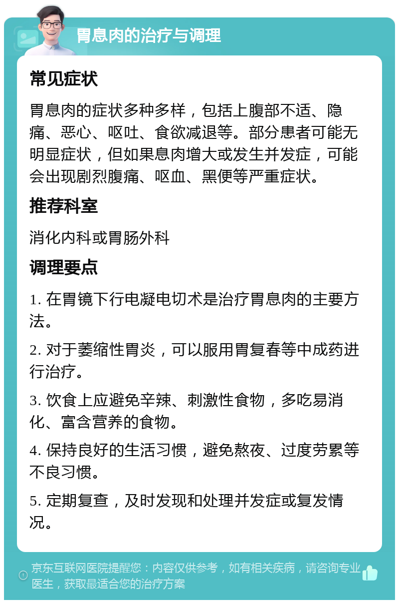 胃息肉的治疗与调理 常见症状 胃息肉的症状多种多样，包括上腹部不适、隐痛、恶心、呕吐、食欲减退等。部分患者可能无明显症状，但如果息肉增大或发生并发症，可能会出现剧烈腹痛、呕血、黑便等严重症状。 推荐科室 消化内科或胃肠外科 调理要点 1. 在胃镜下行电凝电切术是治疗胃息肉的主要方法。 2. 对于萎缩性胃炎，可以服用胃复春等中成药进行治疗。 3. 饮食上应避免辛辣、刺激性食物，多吃易消化、富含营养的食物。 4. 保持良好的生活习惯，避免熬夜、过度劳累等不良习惯。 5. 定期复查，及时发现和处理并发症或复发情况。