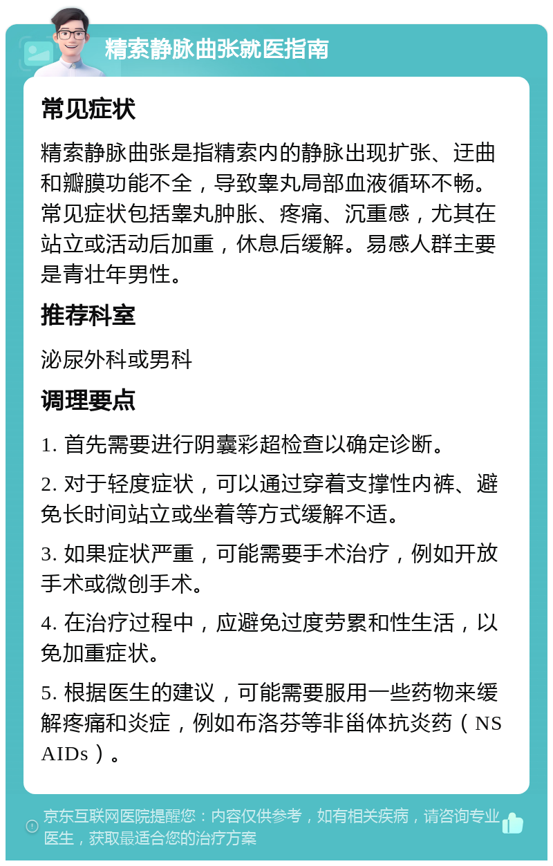 精索静脉曲张就医指南 常见症状 精索静脉曲张是指精索内的静脉出现扩张、迂曲和瓣膜功能不全，导致睾丸局部血液循环不畅。常见症状包括睾丸肿胀、疼痛、沉重感，尤其在站立或活动后加重，休息后缓解。易感人群主要是青壮年男性。 推荐科室 泌尿外科或男科 调理要点 1. 首先需要进行阴囊彩超检查以确定诊断。 2. 对于轻度症状，可以通过穿着支撑性内裤、避免长时间站立或坐着等方式缓解不适。 3. 如果症状严重，可能需要手术治疗，例如开放手术或微创手术。 4. 在治疗过程中，应避免过度劳累和性生活，以免加重症状。 5. 根据医生的建议，可能需要服用一些药物来缓解疼痛和炎症，例如布洛芬等非甾体抗炎药（NSAIDs）。