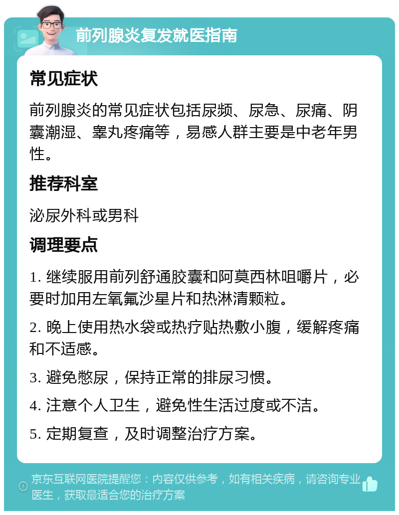 前列腺炎复发就医指南 常见症状 前列腺炎的常见症状包括尿频、尿急、尿痛、阴囊潮湿、睾丸疼痛等，易感人群主要是中老年男性。 推荐科室 泌尿外科或男科 调理要点 1. 继续服用前列舒通胶囊和阿莫西林咀嚼片，必要时加用左氧氟沙星片和热淋清颗粒。 2. 晚上使用热水袋或热疗贴热敷小腹，缓解疼痛和不适感。 3. 避免憋尿，保持正常的排尿习惯。 4. 注意个人卫生，避免性生活过度或不洁。 5. 定期复查，及时调整治疗方案。