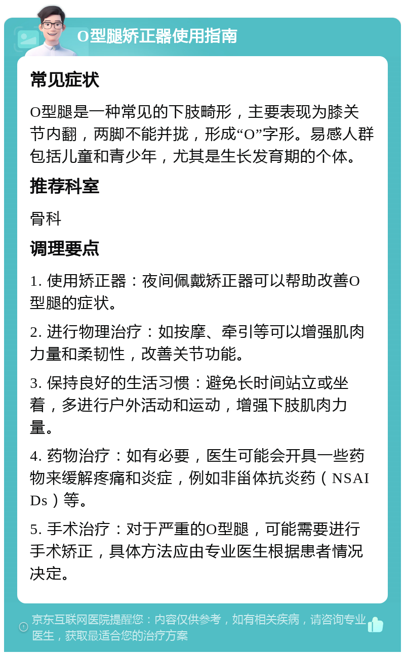 O型腿矫正器使用指南 常见症状 O型腿是一种常见的下肢畸形，主要表现为膝关节内翻，两脚不能并拢，形成“O”字形。易感人群包括儿童和青少年，尤其是生长发育期的个体。 推荐科室 骨科 调理要点 1. 使用矫正器：夜间佩戴矫正器可以帮助改善O型腿的症状。 2. 进行物理治疗：如按摩、牵引等可以增强肌肉力量和柔韧性，改善关节功能。 3. 保持良好的生活习惯：避免长时间站立或坐着，多进行户外活动和运动，增强下肢肌肉力量。 4. 药物治疗：如有必要，医生可能会开具一些药物来缓解疼痛和炎症，例如非甾体抗炎药（NSAIDs）等。 5. 手术治疗：对于严重的O型腿，可能需要进行手术矫正，具体方法应由专业医生根据患者情况决定。