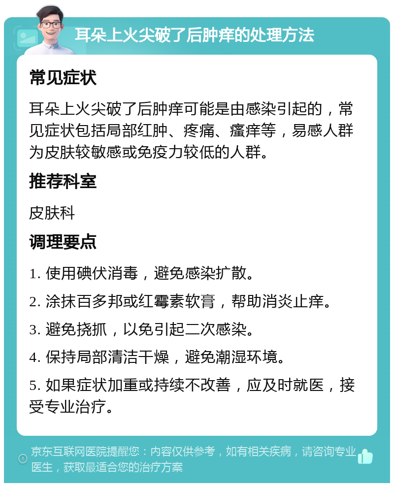 耳朵上火尖破了后肿痒的处理方法 常见症状 耳朵上火尖破了后肿痒可能是由感染引起的，常见症状包括局部红肿、疼痛、瘙痒等，易感人群为皮肤较敏感或免疫力较低的人群。 推荐科室 皮肤科 调理要点 1. 使用碘伏消毒，避免感染扩散。 2. 涂抹百多邦或红霉素软膏，帮助消炎止痒。 3. 避免挠抓，以免引起二次感染。 4. 保持局部清洁干燥，避免潮湿环境。 5. 如果症状加重或持续不改善，应及时就医，接受专业治疗。