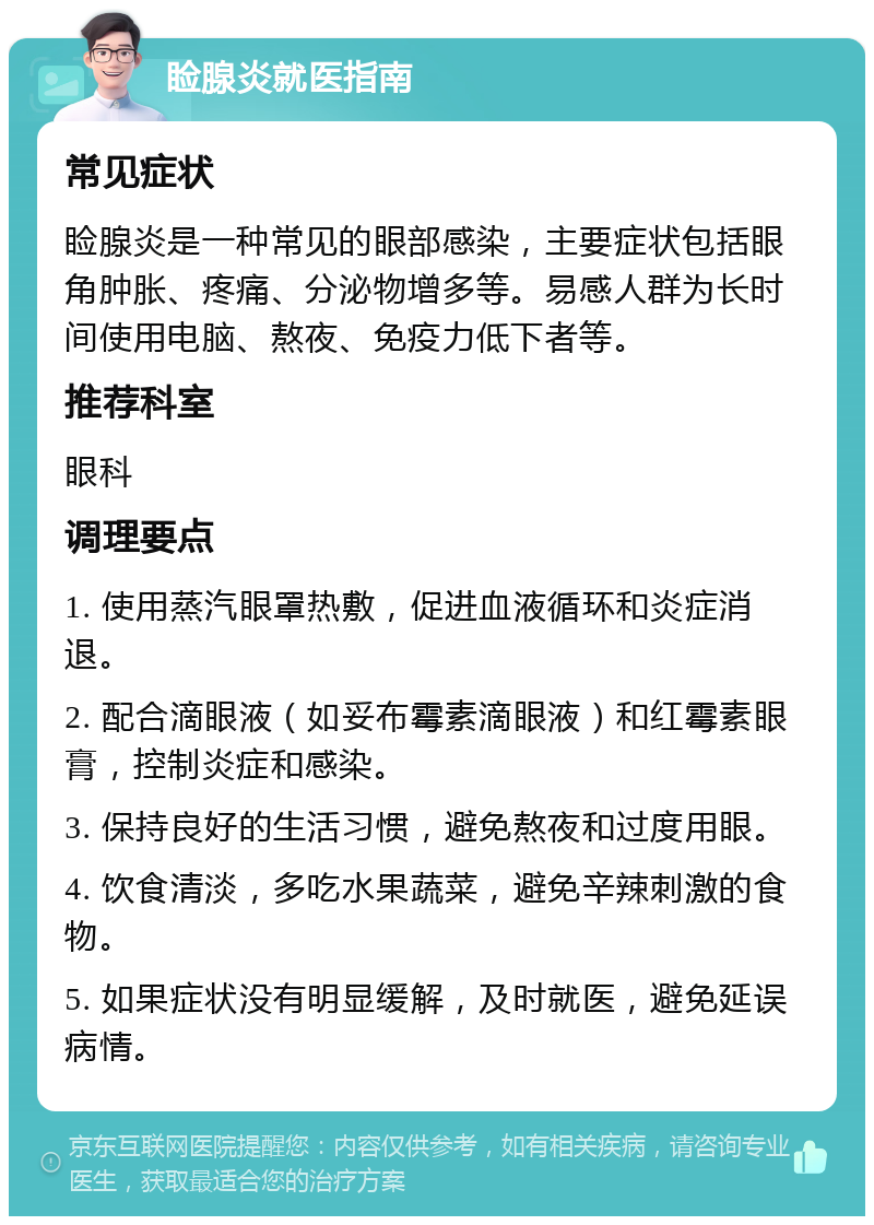 睑腺炎就医指南 常见症状 睑腺炎是一种常见的眼部感染，主要症状包括眼角肿胀、疼痛、分泌物增多等。易感人群为长时间使用电脑、熬夜、免疫力低下者等。 推荐科室 眼科 调理要点 1. 使用蒸汽眼罩热敷，促进血液循环和炎症消退。 2. 配合滴眼液（如妥布霉素滴眼液）和红霉素眼膏，控制炎症和感染。 3. 保持良好的生活习惯，避免熬夜和过度用眼。 4. 饮食清淡，多吃水果蔬菜，避免辛辣刺激的食物。 5. 如果症状没有明显缓解，及时就医，避免延误病情。