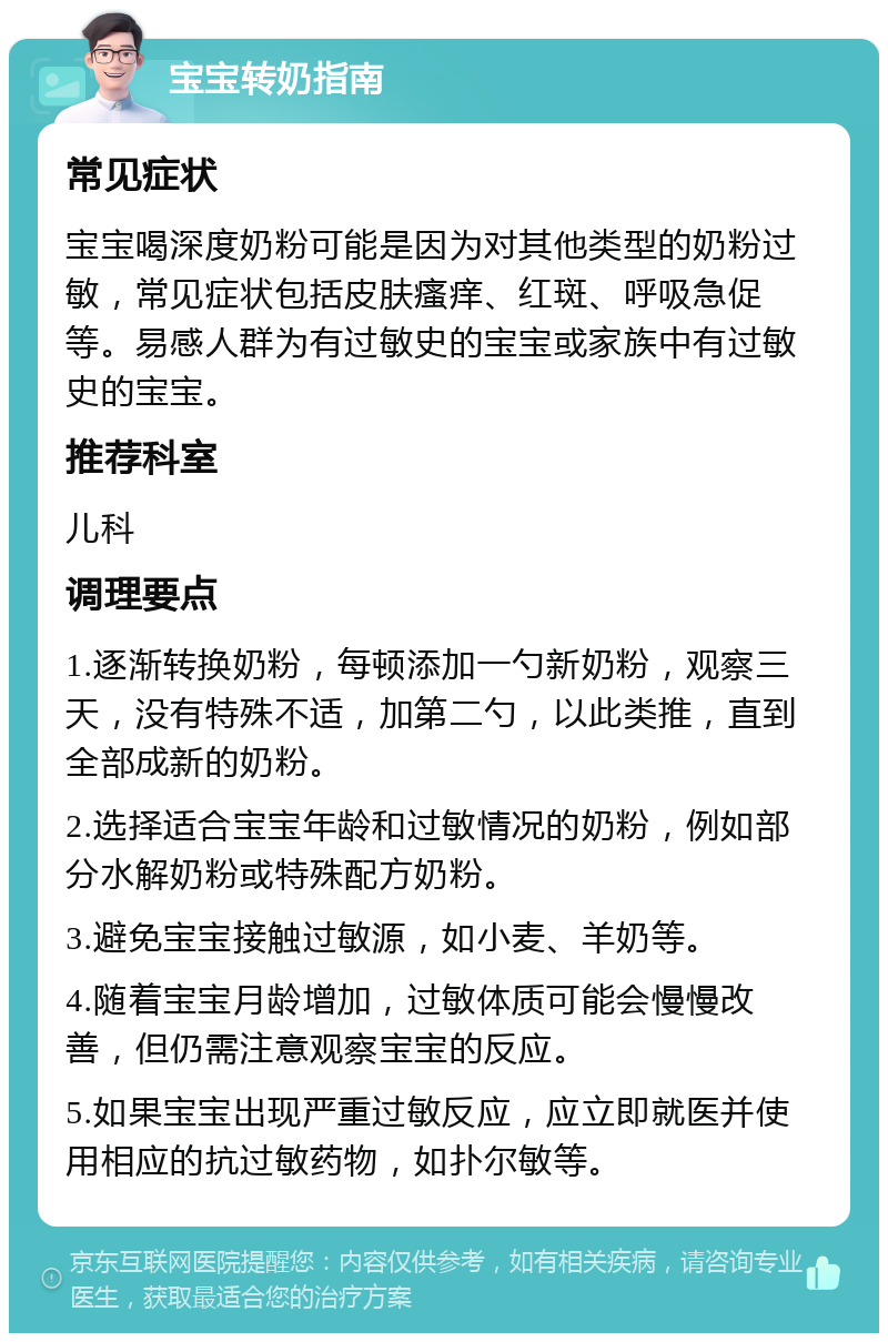 宝宝转奶指南 常见症状 宝宝喝深度奶粉可能是因为对其他类型的奶粉过敏，常见症状包括皮肤瘙痒、红斑、呼吸急促等。易感人群为有过敏史的宝宝或家族中有过敏史的宝宝。 推荐科室 儿科 调理要点 1.逐渐转换奶粉，每顿添加一勺新奶粉，观察三天，没有特殊不适，加第二勺，以此类推，直到全部成新的奶粉。 2.选择适合宝宝年龄和过敏情况的奶粉，例如部分水解奶粉或特殊配方奶粉。 3.避免宝宝接触过敏源，如小麦、羊奶等。 4.随着宝宝月龄增加，过敏体质可能会慢慢改善，但仍需注意观察宝宝的反应。 5.如果宝宝出现严重过敏反应，应立即就医并使用相应的抗过敏药物，如扑尔敏等。