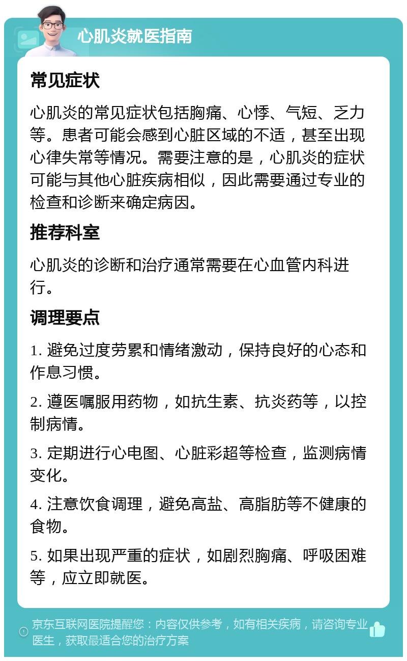 心肌炎就医指南 常见症状 心肌炎的常见症状包括胸痛、心悸、气短、乏力等。患者可能会感到心脏区域的不适，甚至出现心律失常等情况。需要注意的是，心肌炎的症状可能与其他心脏疾病相似，因此需要通过专业的检查和诊断来确定病因。 推荐科室 心肌炎的诊断和治疗通常需要在心血管内科进行。 调理要点 1. 避免过度劳累和情绪激动，保持良好的心态和作息习惯。 2. 遵医嘱服用药物，如抗生素、抗炎药等，以控制病情。 3. 定期进行心电图、心脏彩超等检查，监测病情变化。 4. 注意饮食调理，避免高盐、高脂肪等不健康的食物。 5. 如果出现严重的症状，如剧烈胸痛、呼吸困难等，应立即就医。