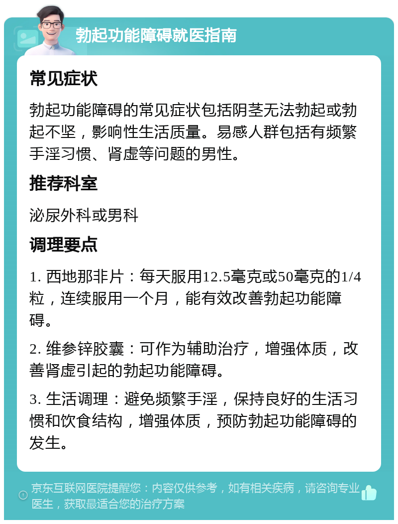 勃起功能障碍就医指南 常见症状 勃起功能障碍的常见症状包括阴茎无法勃起或勃起不坚，影响性生活质量。易感人群包括有频繁手淫习惯、肾虚等问题的男性。 推荐科室 泌尿外科或男科 调理要点 1. 西地那非片：每天服用12.5毫克或50毫克的1/4粒，连续服用一个月，能有效改善勃起功能障碍。 2. 维参锌胶囊：可作为辅助治疗，增强体质，改善肾虚引起的勃起功能障碍。 3. 生活调理：避免频繁手淫，保持良好的生活习惯和饮食结构，增强体质，预防勃起功能障碍的发生。