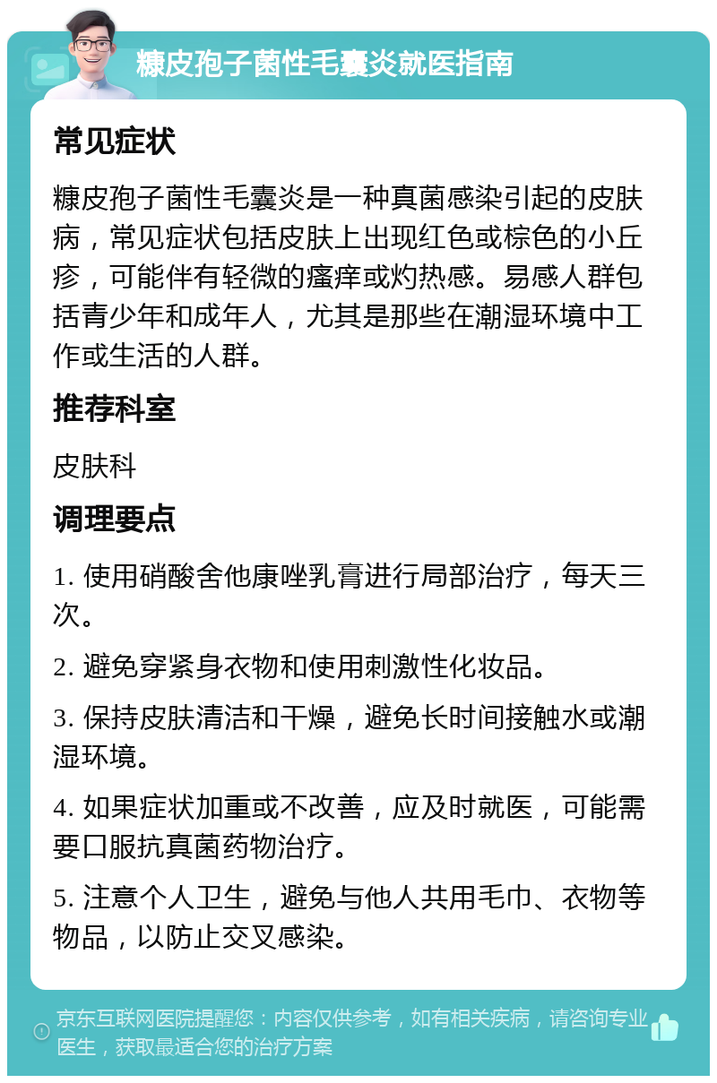 糠皮孢子菌性毛囊炎就医指南 常见症状 糠皮孢子菌性毛囊炎是一种真菌感染引起的皮肤病，常见症状包括皮肤上出现红色或棕色的小丘疹，可能伴有轻微的瘙痒或灼热感。易感人群包括青少年和成年人，尤其是那些在潮湿环境中工作或生活的人群。 推荐科室 皮肤科 调理要点 1. 使用硝酸舍他康唑乳膏进行局部治疗，每天三次。 2. 避免穿紧身衣物和使用刺激性化妆品。 3. 保持皮肤清洁和干燥，避免长时间接触水或潮湿环境。 4. 如果症状加重或不改善，应及时就医，可能需要口服抗真菌药物治疗。 5. 注意个人卫生，避免与他人共用毛巾、衣物等物品，以防止交叉感染。