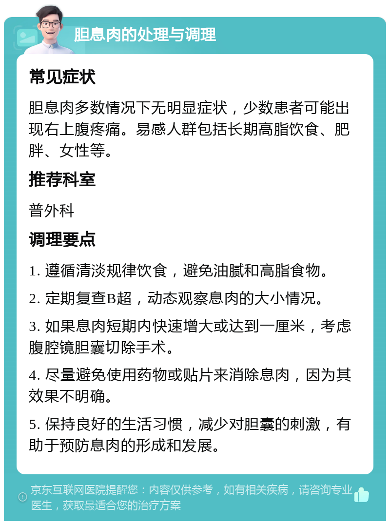 胆息肉的处理与调理 常见症状 胆息肉多数情况下无明显症状，少数患者可能出现右上腹疼痛。易感人群包括长期高脂饮食、肥胖、女性等。 推荐科室 普外科 调理要点 1. 遵循清淡规律饮食，避免油腻和高脂食物。 2. 定期复查B超，动态观察息肉的大小情况。 3. 如果息肉短期内快速增大或达到一厘米，考虑腹腔镜胆囊切除手术。 4. 尽量避免使用药物或贴片来消除息肉，因为其效果不明确。 5. 保持良好的生活习惯，减少对胆囊的刺激，有助于预防息肉的形成和发展。