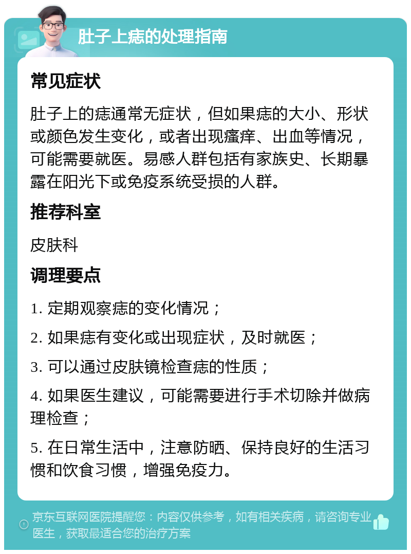 肚子上痣的处理指南 常见症状 肚子上的痣通常无症状，但如果痣的大小、形状或颜色发生变化，或者出现瘙痒、出血等情况，可能需要就医。易感人群包括有家族史、长期暴露在阳光下或免疫系统受损的人群。 推荐科室 皮肤科 调理要点 1. 定期观察痣的变化情况； 2. 如果痣有变化或出现症状，及时就医； 3. 可以通过皮肤镜检查痣的性质； 4. 如果医生建议，可能需要进行手术切除并做病理检查； 5. 在日常生活中，注意防晒、保持良好的生活习惯和饮食习惯，增强免疫力。