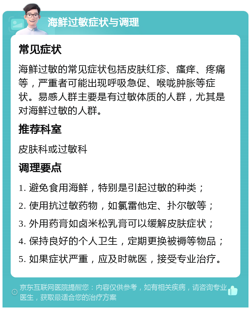 海鲜过敏症状与调理 常见症状 海鲜过敏的常见症状包括皮肤红疹、瘙痒、疼痛等，严重者可能出现呼吸急促、喉咙肿胀等症状。易感人群主要是有过敏体质的人群，尤其是对海鲜过敏的人群。 推荐科室 皮肤科或过敏科 调理要点 1. 避免食用海鲜，特别是引起过敏的种类； 2. 使用抗过敏药物，如氯雷他定、扑尔敏等； 3. 外用药膏如卤米松乳膏可以缓解皮肤症状； 4. 保持良好的个人卫生，定期更换被褥等物品； 5. 如果症状严重，应及时就医，接受专业治疗。