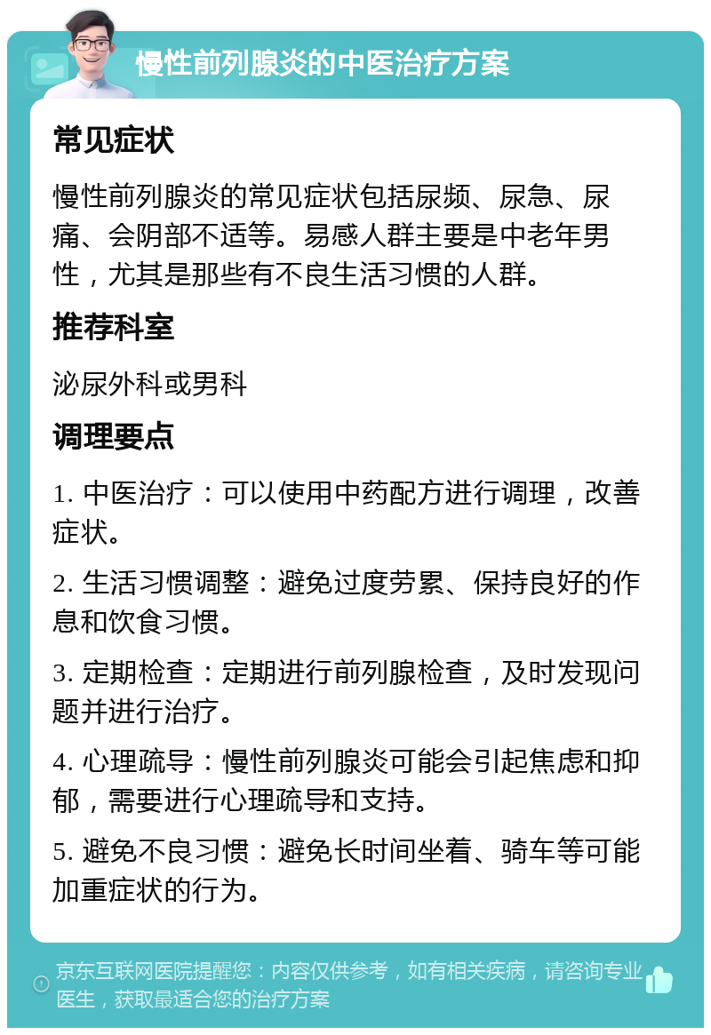 慢性前列腺炎的中医治疗方案 常见症状 慢性前列腺炎的常见症状包括尿频、尿急、尿痛、会阴部不适等。易感人群主要是中老年男性，尤其是那些有不良生活习惯的人群。 推荐科室 泌尿外科或男科 调理要点 1. 中医治疗：可以使用中药配方进行调理，改善症状。 2. 生活习惯调整：避免过度劳累、保持良好的作息和饮食习惯。 3. 定期检查：定期进行前列腺检查，及时发现问题并进行治疗。 4. 心理疏导：慢性前列腺炎可能会引起焦虑和抑郁，需要进行心理疏导和支持。 5. 避免不良习惯：避免长时间坐着、骑车等可能加重症状的行为。