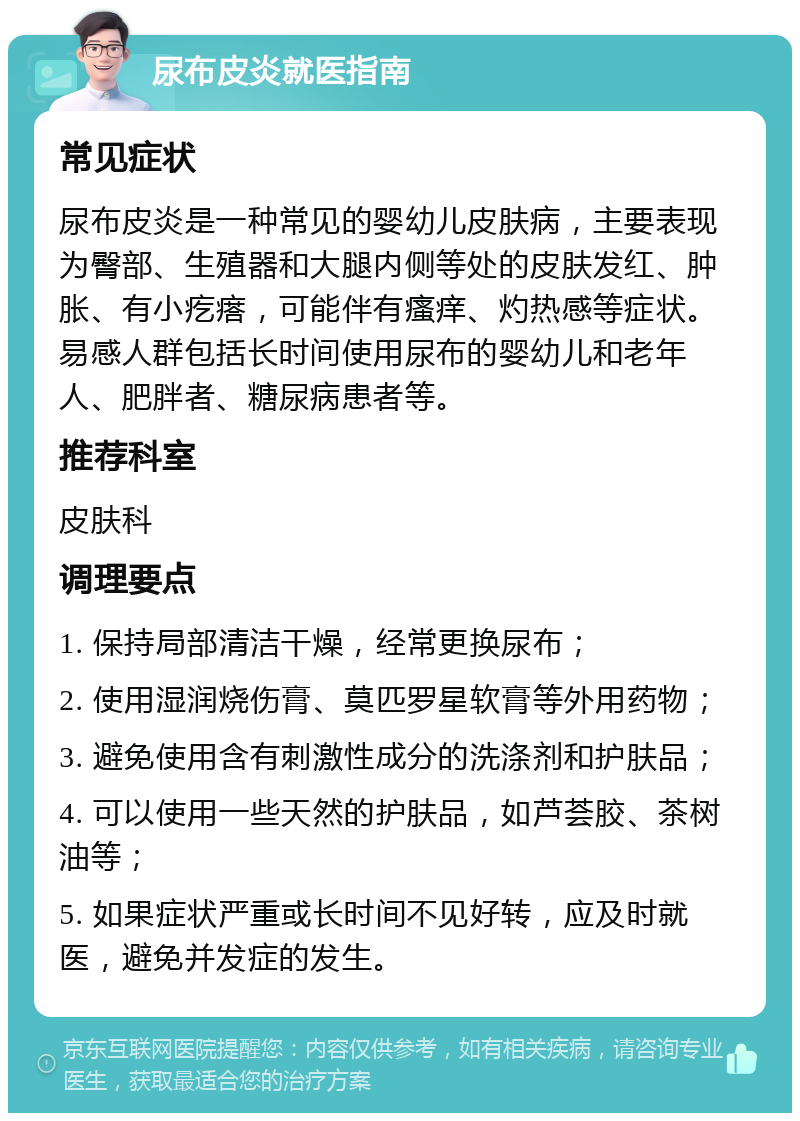 尿布皮炎就医指南 常见症状 尿布皮炎是一种常见的婴幼儿皮肤病，主要表现为臀部、生殖器和大腿内侧等处的皮肤发红、肿胀、有小疙瘩，可能伴有瘙痒、灼热感等症状。易感人群包括长时间使用尿布的婴幼儿和老年人、肥胖者、糖尿病患者等。 推荐科室 皮肤科 调理要点 1. 保持局部清洁干燥，经常更换尿布； 2. 使用湿润烧伤膏、莫匹罗星软膏等外用药物； 3. 避免使用含有刺激性成分的洗涤剂和护肤品； 4. 可以使用一些天然的护肤品，如芦荟胶、茶树油等； 5. 如果症状严重或长时间不见好转，应及时就医，避免并发症的发生。