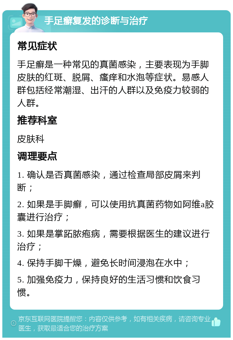 手足癣复发的诊断与治疗 常见症状 手足癣是一种常见的真菌感染，主要表现为手脚皮肤的红斑、脱屑、瘙痒和水泡等症状。易感人群包括经常潮湿、出汗的人群以及免疫力较弱的人群。 推荐科室 皮肤科 调理要点 1. 确认是否真菌感染，通过检查局部皮屑来判断； 2. 如果是手脚癣，可以使用抗真菌药物如阿维a胶囊进行治疗； 3. 如果是掌跖脓疱病，需要根据医生的建议进行治疗； 4. 保持手脚干燥，避免长时间浸泡在水中； 5. 加强免疫力，保持良好的生活习惯和饮食习惯。