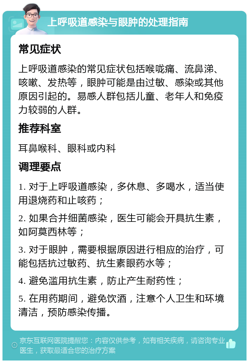 上呼吸道感染与眼肿的处理指南 常见症状 上呼吸道感染的常见症状包括喉咙痛、流鼻涕、咳嗽、发热等，眼肿可能是由过敏、感染或其他原因引起的。易感人群包括儿童、老年人和免疫力较弱的人群。 推荐科室 耳鼻喉科、眼科或内科 调理要点 1. 对于上呼吸道感染，多休息、多喝水，适当使用退烧药和止咳药； 2. 如果合并细菌感染，医生可能会开具抗生素，如阿莫西林等； 3. 对于眼肿，需要根据原因进行相应的治疗，可能包括抗过敏药、抗生素眼药水等； 4. 避免滥用抗生素，防止产生耐药性； 5. 在用药期间，避免饮酒，注意个人卫生和环境清洁，预防感染传播。