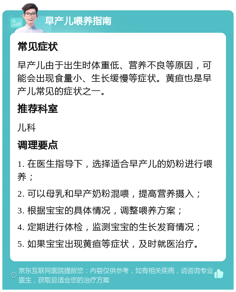 早产儿喂养指南 常见症状 早产儿由于出生时体重低、营养不良等原因，可能会出现食量小、生长缓慢等症状。黄疸也是早产儿常见的症状之一。 推荐科室 儿科 调理要点 1. 在医生指导下，选择适合早产儿的奶粉进行喂养； 2. 可以母乳和早产奶粉混喂，提高营养摄入； 3. 根据宝宝的具体情况，调整喂养方案； 4. 定期进行体检，监测宝宝的生长发育情况； 5. 如果宝宝出现黄疸等症状，及时就医治疗。