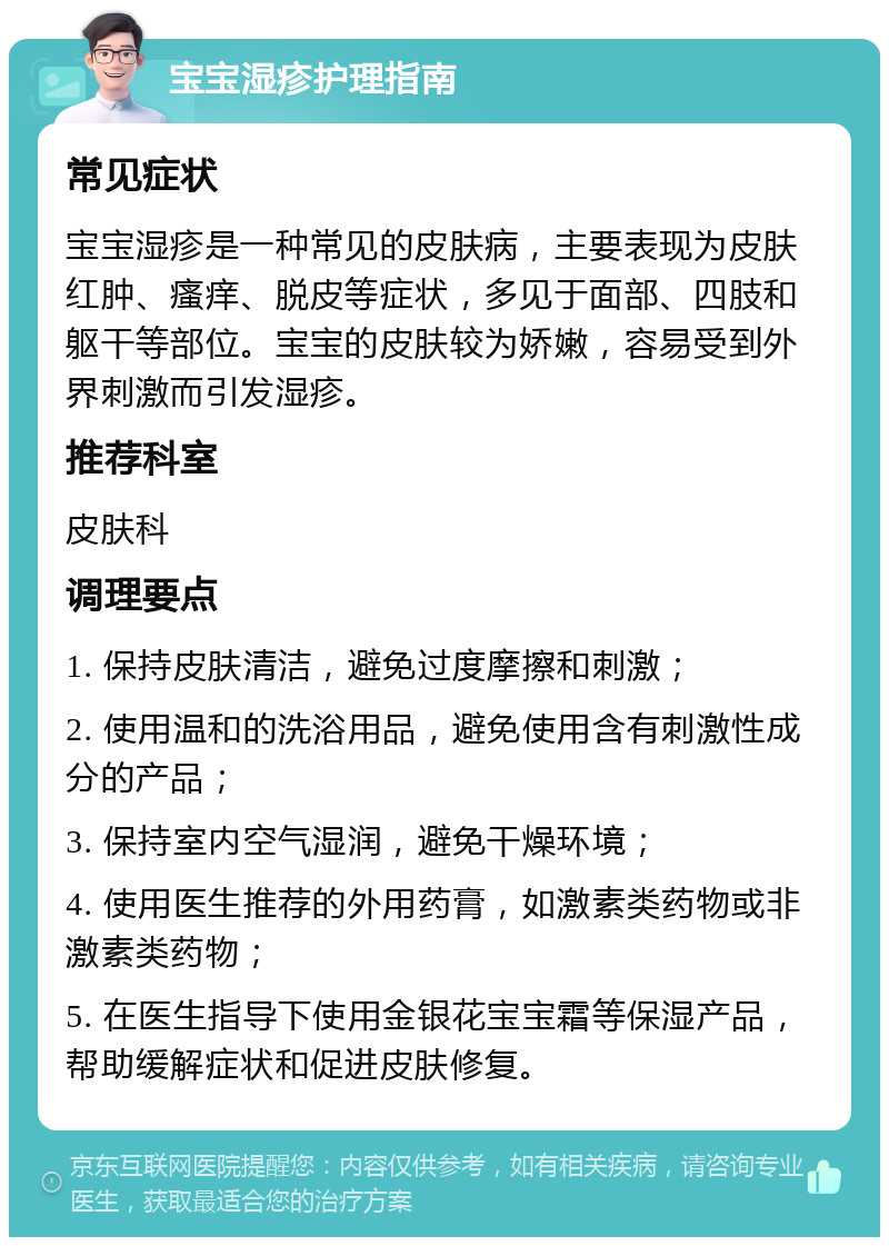 宝宝湿疹护理指南 常见症状 宝宝湿疹是一种常见的皮肤病，主要表现为皮肤红肿、瘙痒、脱皮等症状，多见于面部、四肢和躯干等部位。宝宝的皮肤较为娇嫩，容易受到外界刺激而引发湿疹。 推荐科室 皮肤科 调理要点 1. 保持皮肤清洁，避免过度摩擦和刺激； 2. 使用温和的洗浴用品，避免使用含有刺激性成分的产品； 3. 保持室内空气湿润，避免干燥环境； 4. 使用医生推荐的外用药膏，如激素类药物或非激素类药物； 5. 在医生指导下使用金银花宝宝霜等保湿产品，帮助缓解症状和促进皮肤修复。