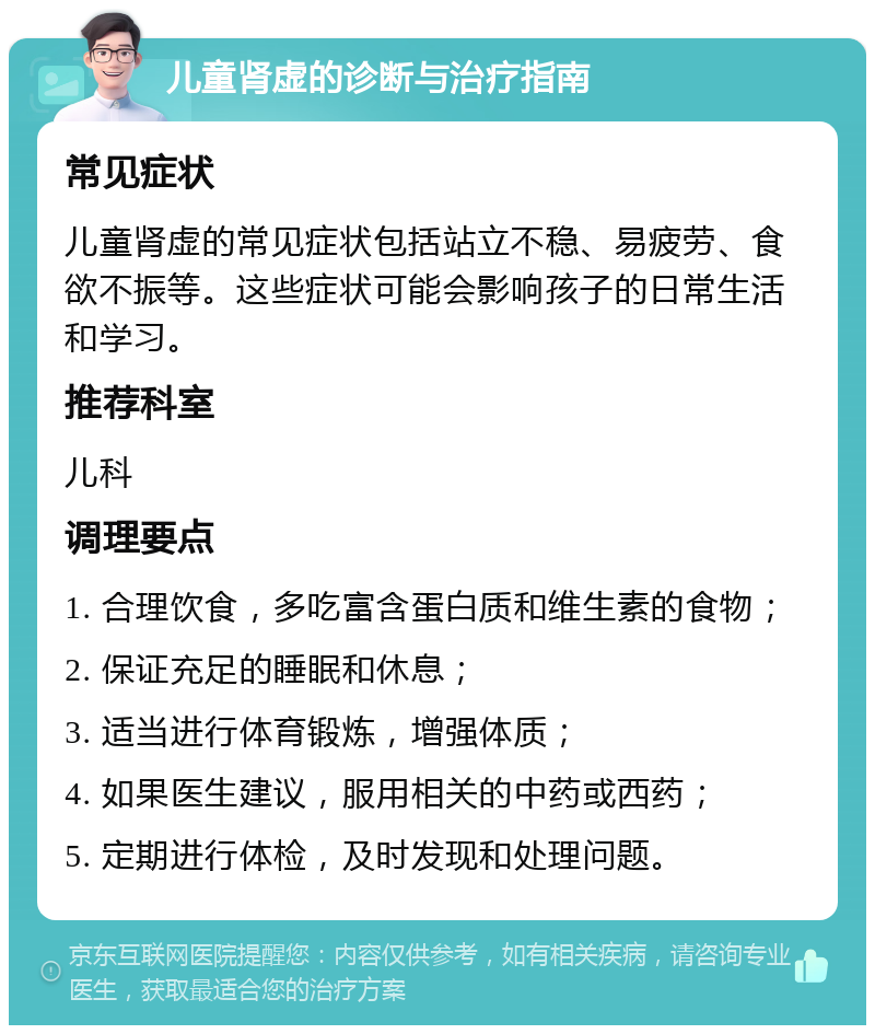 儿童肾虚的诊断与治疗指南 常见症状 儿童肾虚的常见症状包括站立不稳、易疲劳、食欲不振等。这些症状可能会影响孩子的日常生活和学习。 推荐科室 儿科 调理要点 1. 合理饮食，多吃富含蛋白质和维生素的食物； 2. 保证充足的睡眠和休息； 3. 适当进行体育锻炼，增强体质； 4. 如果医生建议，服用相关的中药或西药； 5. 定期进行体检，及时发现和处理问题。