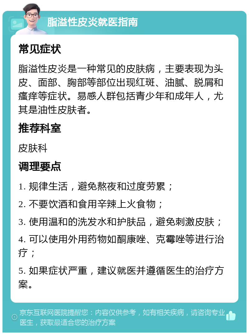 脂溢性皮炎就医指南 常见症状 脂溢性皮炎是一种常见的皮肤病，主要表现为头皮、面部、胸部等部位出现红斑、油腻、脱屑和瘙痒等症状。易感人群包括青少年和成年人，尤其是油性皮肤者。 推荐科室 皮肤科 调理要点 1. 规律生活，避免熬夜和过度劳累； 2. 不要饮酒和食用辛辣上火食物； 3. 使用温和的洗发水和护肤品，避免刺激皮肤； 4. 可以使用外用药物如酮康唑、克霉唑等进行治疗； 5. 如果症状严重，建议就医并遵循医生的治疗方案。