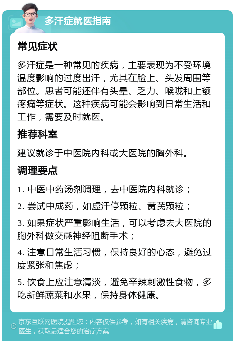 多汗症就医指南 常见症状 多汗症是一种常见的疾病，主要表现为不受环境温度影响的过度出汗，尤其在脸上、头发周围等部位。患者可能还伴有头晕、乏力、喉咙和上额疼痛等症状。这种疾病可能会影响到日常生活和工作，需要及时就医。 推荐科室 建议就诊于中医院内科或大医院的胸外科。 调理要点 1. 中医中药汤剂调理，去中医院内科就诊； 2. 尝试中成药，如虚汗停颗粒、黄芪颗粒； 3. 如果症状严重影响生活，可以考虑去大医院的胸外科做交感神经阻断手术； 4. 注意日常生活习惯，保持良好的心态，避免过度紧张和焦虑； 5. 饮食上应注意清淡，避免辛辣刺激性食物，多吃新鲜蔬菜和水果，保持身体健康。