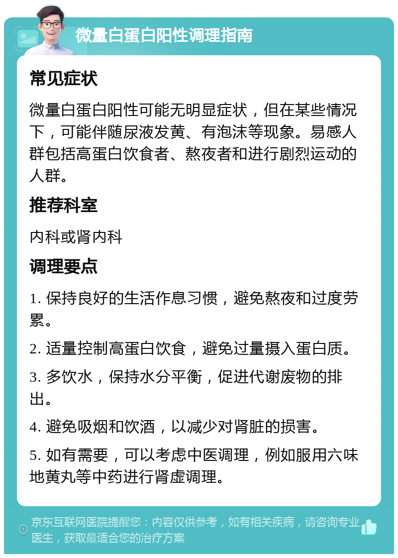 微量白蛋白阳性调理指南 常见症状 微量白蛋白阳性可能无明显症状，但在某些情况下，可能伴随尿液发黄、有泡沫等现象。易感人群包括高蛋白饮食者、熬夜者和进行剧烈运动的人群。 推荐科室 内科或肾内科 调理要点 1. 保持良好的生活作息习惯，避免熬夜和过度劳累。 2. 适量控制高蛋白饮食，避免过量摄入蛋白质。 3. 多饮水，保持水分平衡，促进代谢废物的排出。 4. 避免吸烟和饮酒，以减少对肾脏的损害。 5. 如有需要，可以考虑中医调理，例如服用六味地黄丸等中药进行肾虚调理。