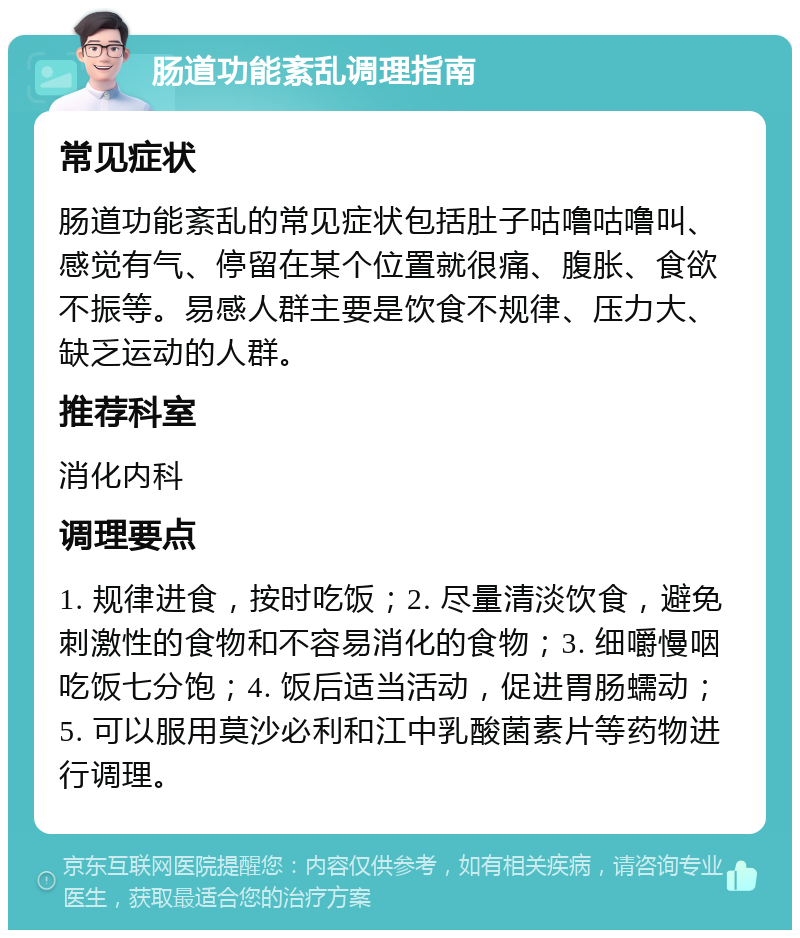 肠道功能紊乱调理指南 常见症状 肠道功能紊乱的常见症状包括肚子咕噜咕噜叫、感觉有气、停留在某个位置就很痛、腹胀、食欲不振等。易感人群主要是饮食不规律、压力大、缺乏运动的人群。 推荐科室 消化内科 调理要点 1. 规律进食，按时吃饭；2. 尽量清淡饮食，避免刺激性的食物和不容易消化的食物；3. 细嚼慢咽吃饭七分饱；4. 饭后适当活动，促进胃肠蠕动；5. 可以服用莫沙必利和江中乳酸菌素片等药物进行调理。